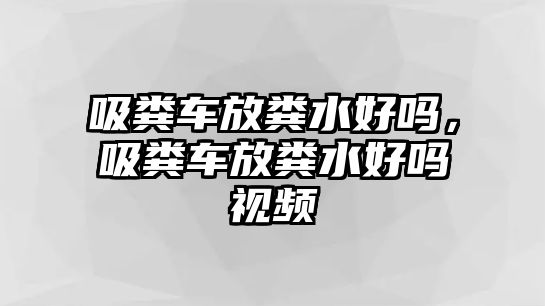 吸糞車放糞水好嗎，吸糞車放糞水好嗎視頻