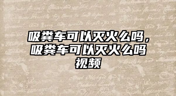 吸糞車可以滅火么嗎，吸糞車可以滅火么嗎視頻