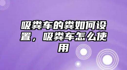 吸糞車的糞如何設置，吸糞車怎么使用