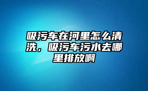 吸污車在河里怎么清洗，吸污車污水去哪里排放啊