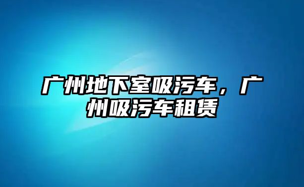 廣州地下室吸污車，廣州吸污車租賃