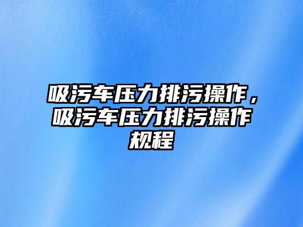 吸污車壓力排污操作，吸污車壓力排污操作規(guī)程