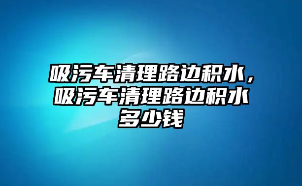 吸污車清理路邊積水，吸污車清理路邊積水多少錢