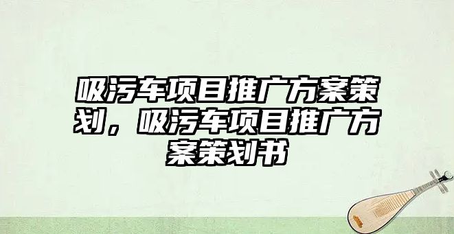 吸污車項目推廣方案策劃，吸污車項目推廣方案策劃書