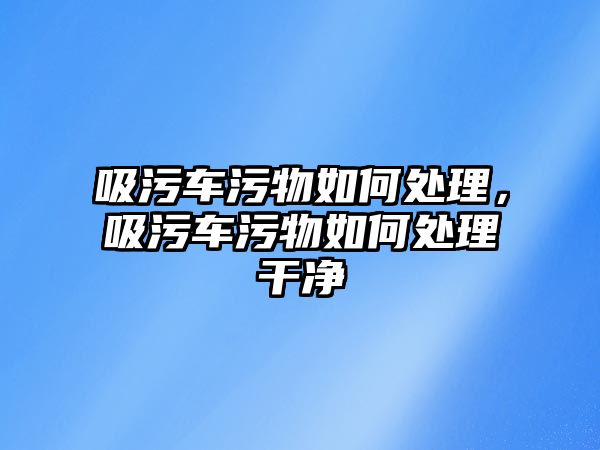 吸污車污物如何處理，吸污車污物如何處理干凈