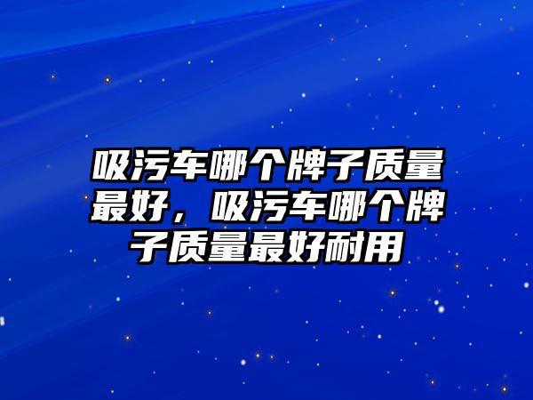 吸污車哪個(gè)牌子質(zhì)量最好，吸污車哪個(gè)牌子質(zhì)量最好耐用