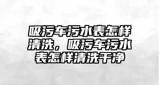 吸污車污水表怎樣清洗，吸污車污水表怎樣清洗干凈