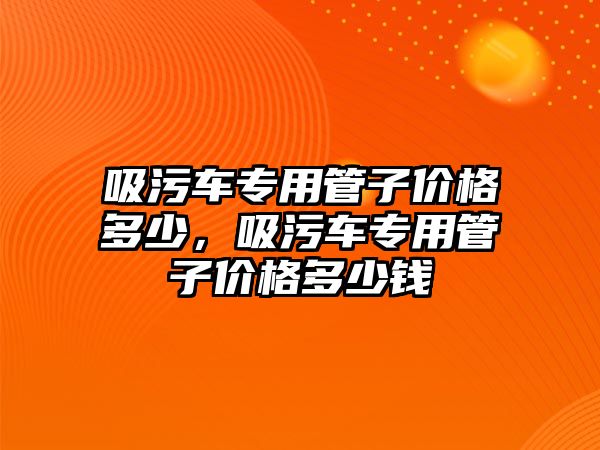 吸污車專用管子價格多少，吸污車專用管子價格多少錢