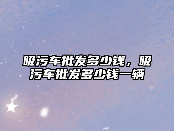 吸污車批發(fā)多少錢，吸污車批發(fā)多少錢一輛