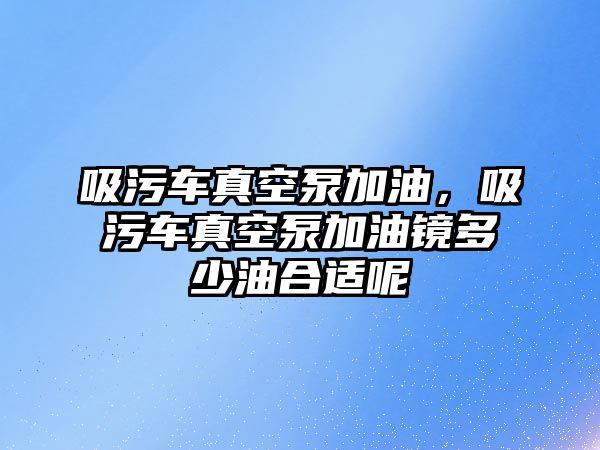 吸污車真空泵加油，吸污車真空泵加油鏡多少油合適呢