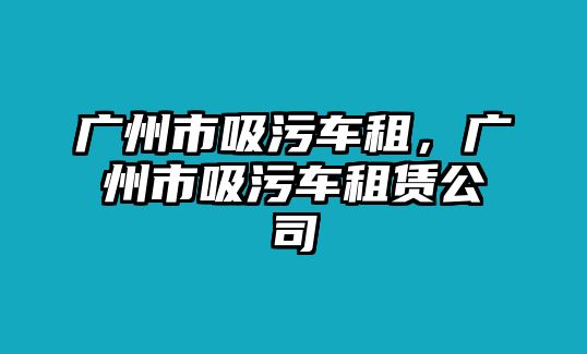 廣州市吸污車租，廣州市吸污車租賃公司