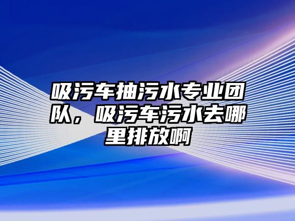 吸污車抽污水專業團隊，吸污車污水去哪里排放啊