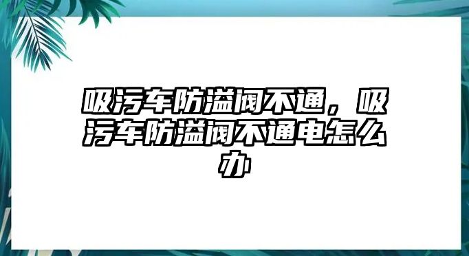 吸污車防溢閥不通，吸污車防溢閥不通電怎么辦