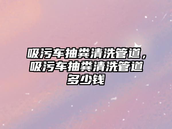 吸污車抽糞清洗管道，吸污車抽糞清洗管道多少錢