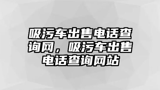 吸污車出售電話查詢網(wǎng)，吸污車出售電話查詢網(wǎng)站