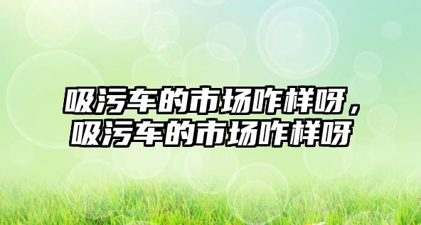 吸污車的市場咋樣呀，吸污車的市場咋樣呀