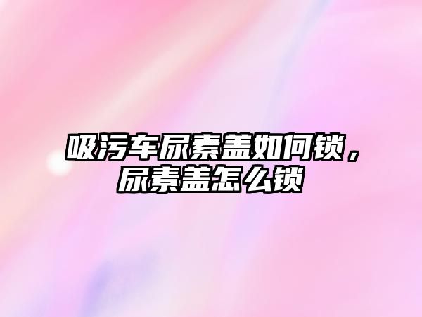 吸污車尿素蓋如何鎖，尿素蓋怎么鎖