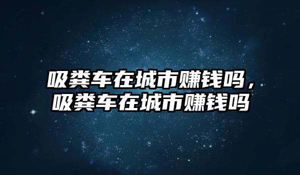 吸糞車在城市賺錢嗎，吸糞車在城市賺錢嗎