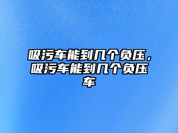 吸污車能到幾個負壓，吸污車能到幾個負壓車