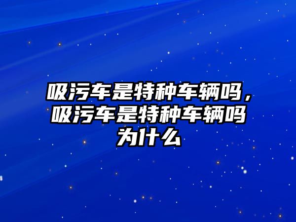 吸污車是特種車輛嗎，吸污車是特種車輛嗎為什么