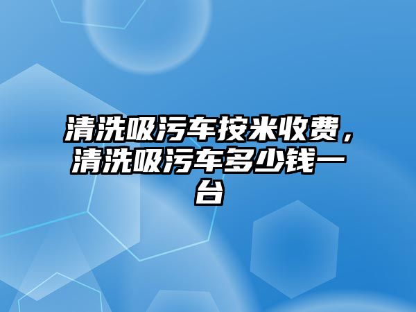 清洗吸污車按米收費，清洗吸污車多少錢一臺