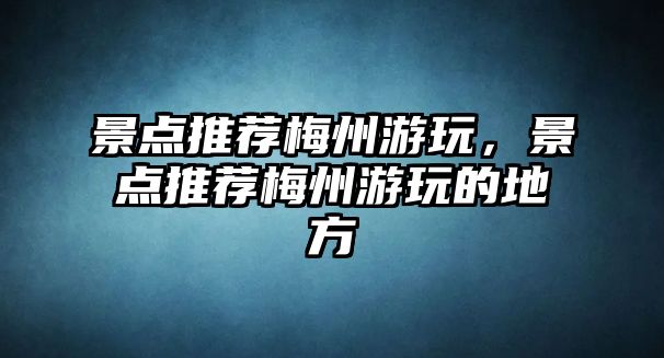 景點推薦梅州游玩，景點推薦梅州游玩的地方