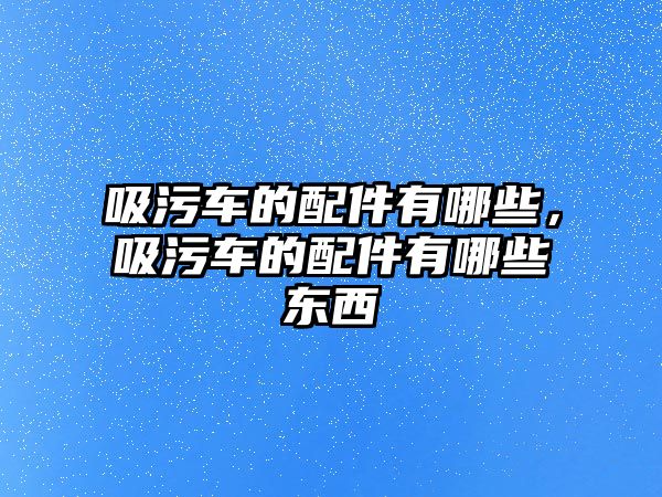 吸污車的配件有哪些，吸污車的配件有哪些東西