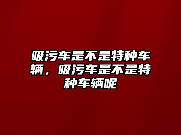 吸污車是不是特種車輛，吸污車是不是特種車輛呢