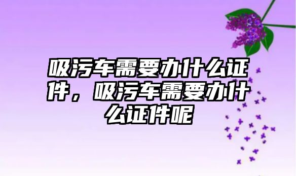 吸污車需要辦什么證件，吸污車需要辦什么證件呢