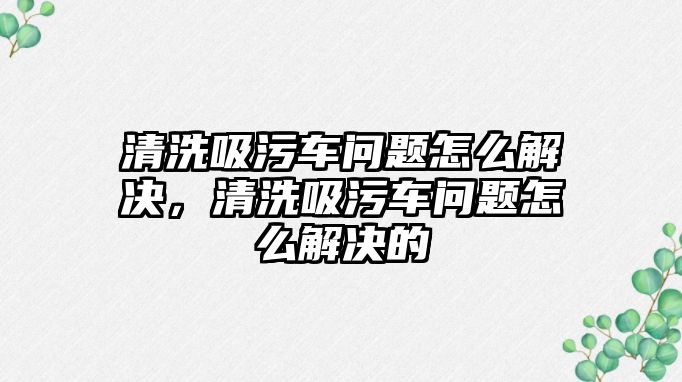 清洗吸污車問題怎么解決，清洗吸污車問題怎么解決的