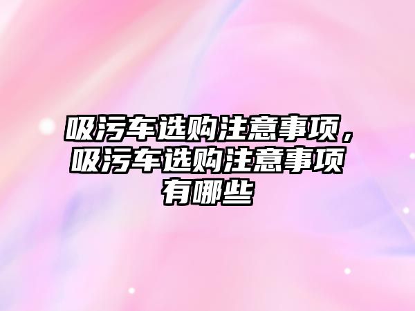 吸污車選購注意事項，吸污車選購注意事項有哪些