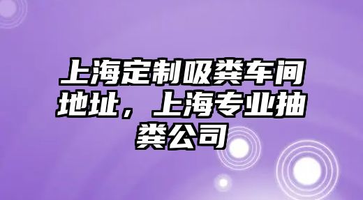 上海定制吸糞車間地址，上海專業抽糞公司