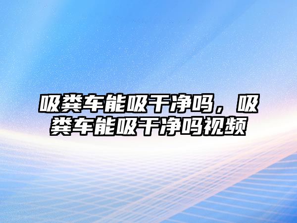 吸糞車能吸干凈嗎，吸糞車能吸干凈嗎視頻