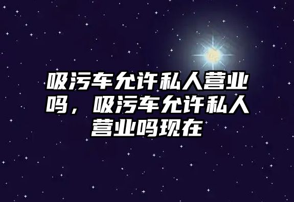 吸污車允許私人營業嗎，吸污車允許私人營業嗎現在