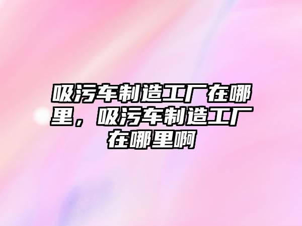 吸污車制造工廠在哪里，吸污車制造工廠在哪里啊