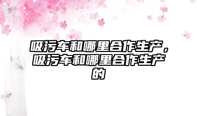 吸污車和哪里合作生產，吸污車和哪里合作生產的