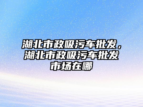 湖北市政吸污車批發(fā)，湖北市政吸污車批發(fā)市場在哪