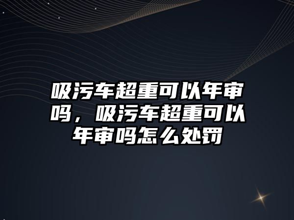 吸污車超重可以年審嗎，吸污車超重可以年審嗎怎么處罰