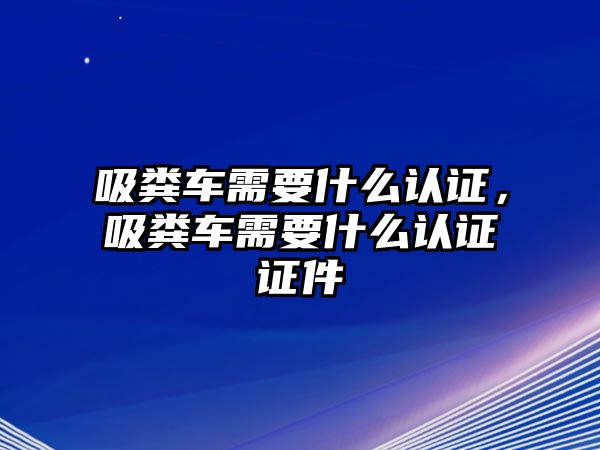 吸糞車需要什么認證，吸糞車需要什么認證證件