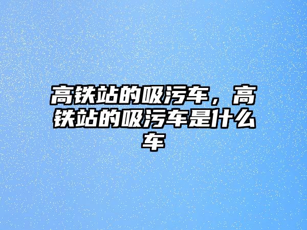 高鐵站的吸污車，高鐵站的吸污車是什么車