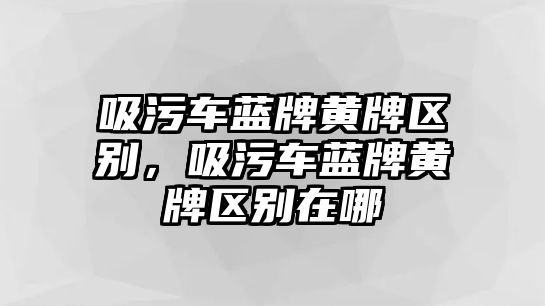 吸污車藍牌黃牌區別，吸污車藍牌黃牌區別在哪