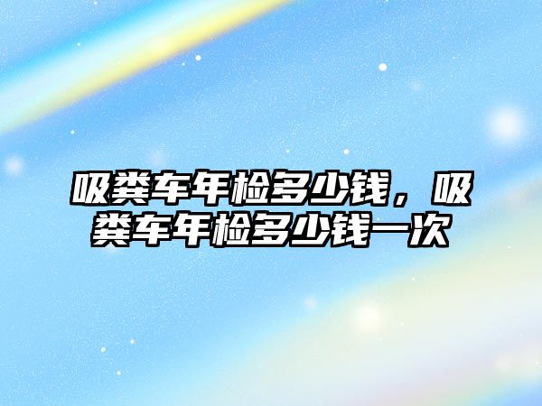 吸糞車年檢多少錢，吸糞車年檢多少錢一次