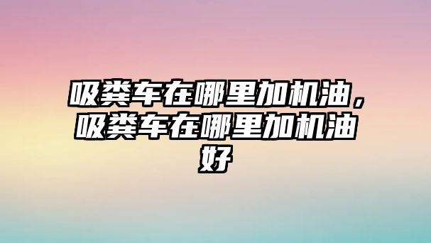 吸糞車在哪里加機油，吸糞車在哪里加機油好