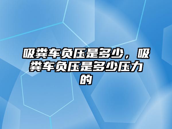 吸糞車負壓是多少，吸糞車負壓是多少壓力的