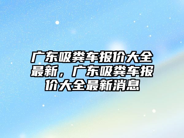 廣東吸糞車報價大全最新，廣東吸糞車報價大全最新消息