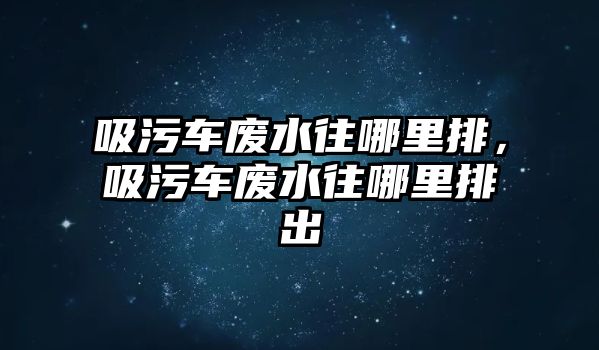 吸污車廢水往哪里排，吸污車廢水往哪里排出