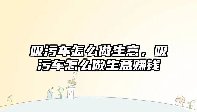 吸污車怎么做生意，吸污車怎么做生意賺錢