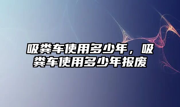 吸糞車使用多少年，吸糞車使用多少年報廢