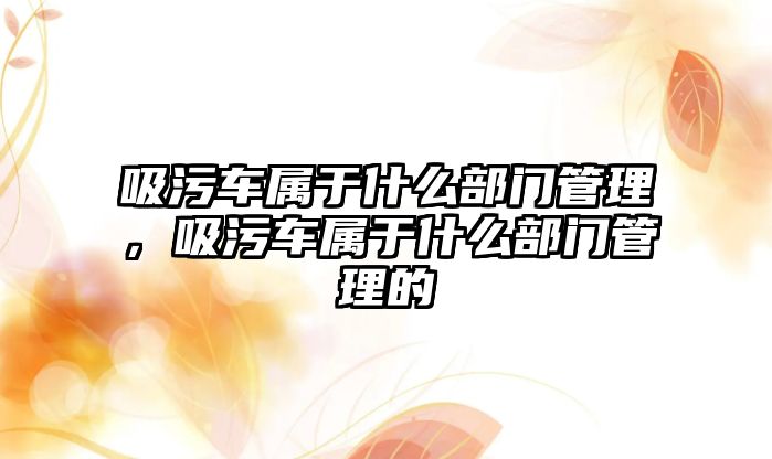 吸污車屬于什么部門管理，吸污車屬于什么部門管理的