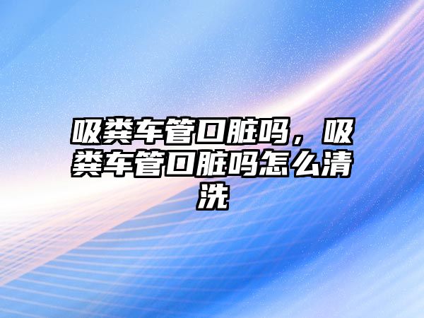 吸糞車管口臟嗎，吸糞車管口臟嗎怎么清洗